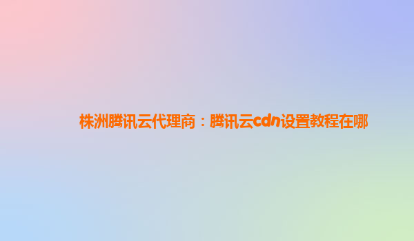 株洲腾讯云代理商：腾讯云cdn设置教程在哪