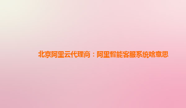 北京阿里云代理商：阿里智能客服系统啥意思