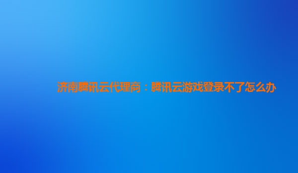 济南腾讯云代理商：腾讯云游戏登录不了怎么办