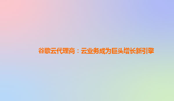 谷歌云代理商：云业务成为巨头增长新引擎