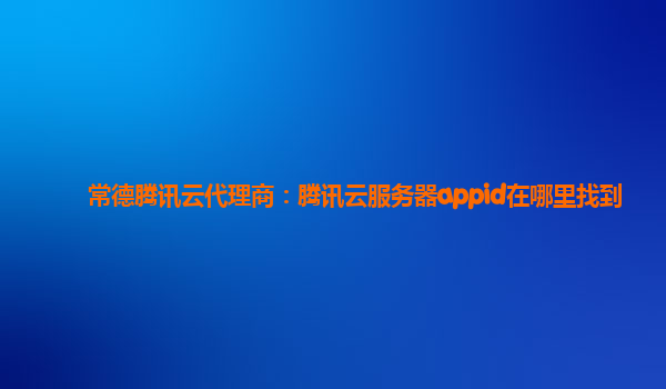 常德腾讯云代理商：腾讯云服务器appid在哪里找到