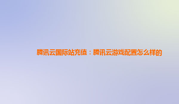腾讯云国际站充值：腾讯云游戏配置怎么样的