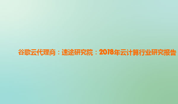 谷歌云代理商：速途研究院：2018年云计算行业研究报告