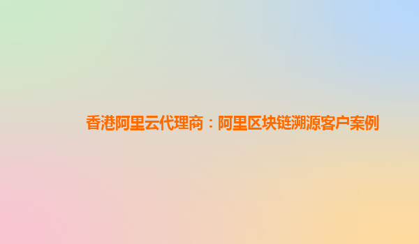 香港阿里云代理商：阿里区块链溯源客户案例
