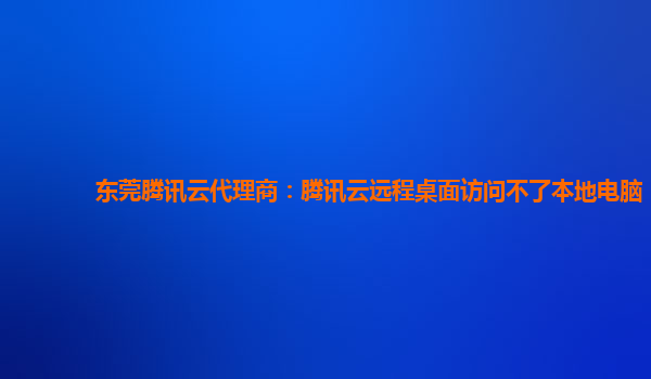 东莞腾讯云代理商：腾讯云远程桌面访问不了本地电脑