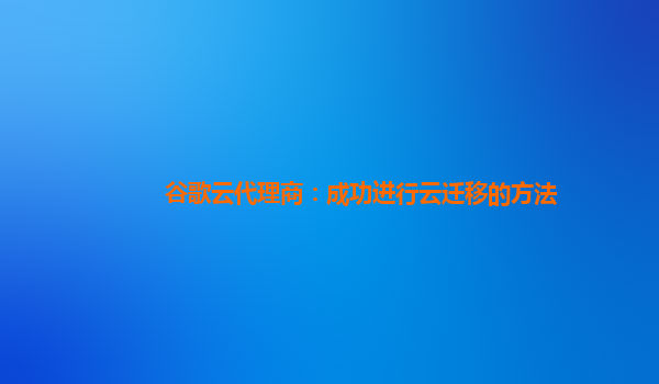 谷歌云代理商：成功进行云迁移的方法