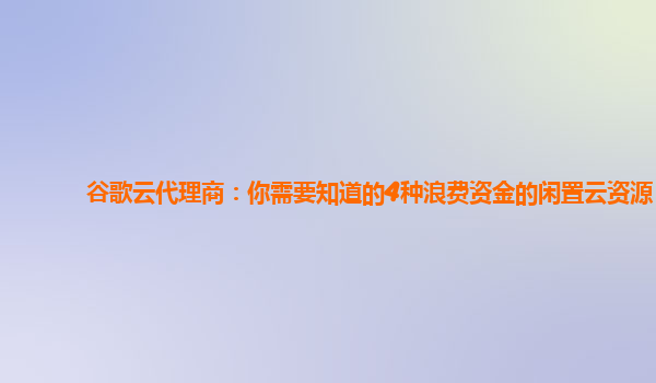 谷歌云代理商：你需要知道的4种浪费资金的闲置云资源