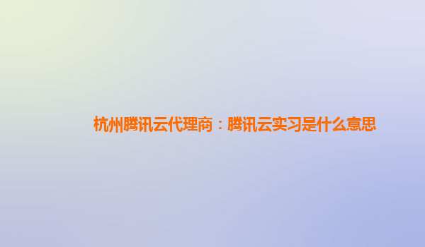 杭州腾讯云代理商：腾讯云实习是什么意思