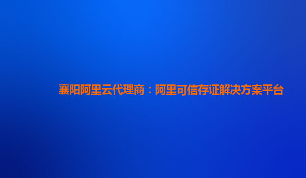 襄阳阿里云代理商：阿里可信存证解决方案平台