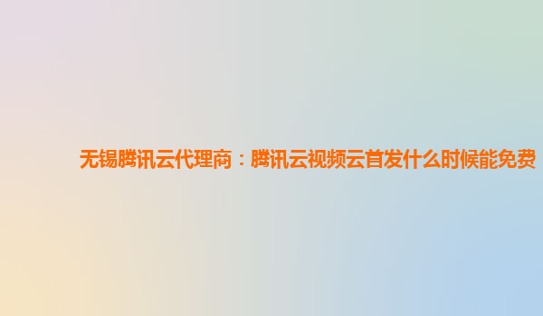 无锡腾讯云代理商：腾讯云视频云首发什么时候能免费