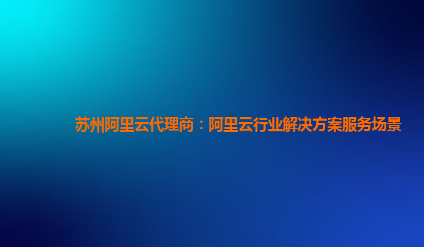 苏州阿里云代理商：阿里云行业解决方案服务场景