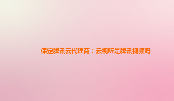 保定腾讯云代理商：云视听是腾讯视频吗