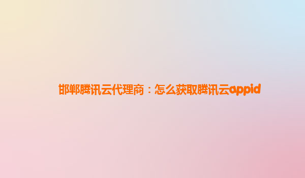 邯郸腾讯云代理商：怎么获取腾讯云appid
