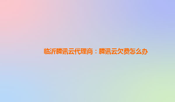 临沂腾讯云代理商：腾讯云欠费怎么办