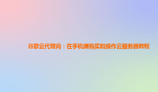 谷歌云代理商：在手机端购买和操作云服务器教程