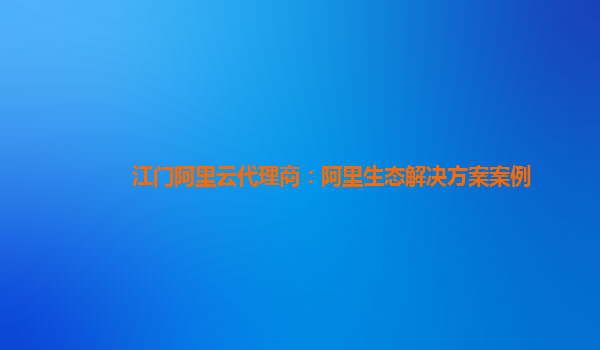 江门阿里云代理商：阿里生态解决方案案例