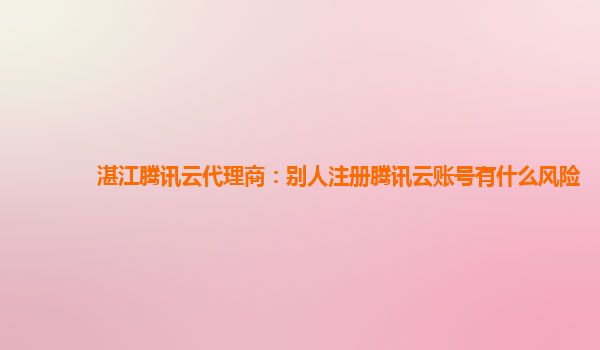 湛江腾讯云代理商：别人注册腾讯云账号有什么风险