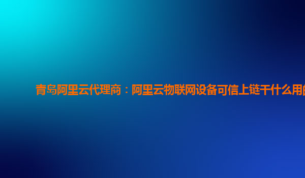 青岛阿里云代理商：阿里云物联网设备可信上链干什么用的
