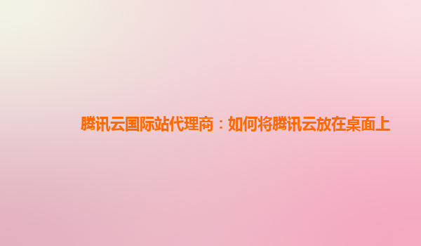腾讯云国际站代理商：如何将腾讯云放在桌面上