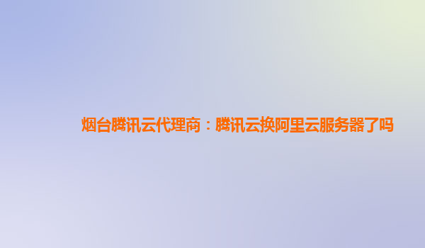 烟台腾讯云代理商：腾讯云换阿里云服务器了吗