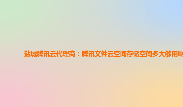 盐城腾讯云代理商：腾讯文件云空间存储空间多大够用啊
