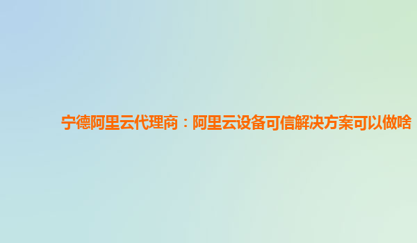宁德阿里云代理商：阿里云设备可信解决方案可以做啥