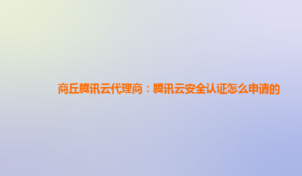 商丘腾讯云代理商：腾讯云安全认证怎么申请的