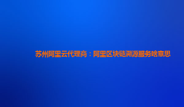 苏州阿里云代理商：阿里区块链溯源服务啥意思