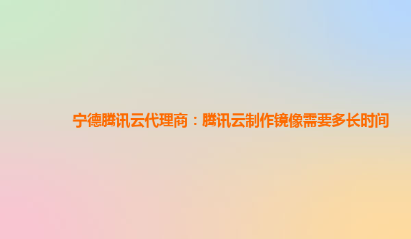 宁德腾讯云代理商：腾讯云制作镜像需要多长时间