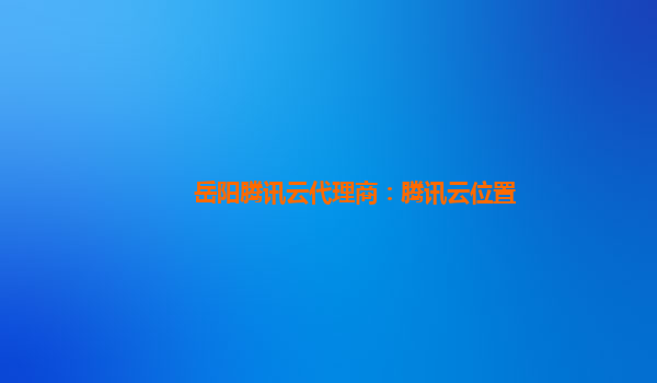 岳阳腾讯云代理商：腾讯云位置