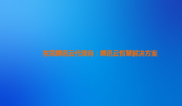 东莞腾讯云代理商：腾讯云智慧解决方案