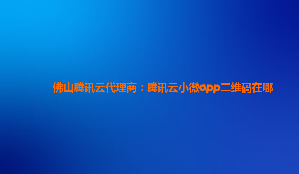 佛山腾讯云代理商：腾讯云小微app二维码在哪