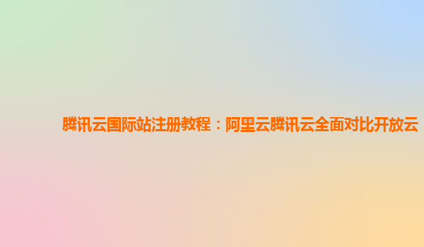 腾讯云国际站注册教程：阿里云腾讯云全面对比开放云