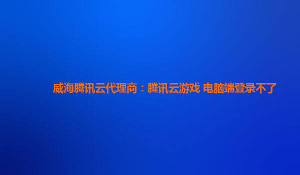威海腾讯云代理商：腾讯云游戏 电脑端登录不了