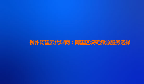 柳州阿里云代理商：阿里区块链溯源服务选择