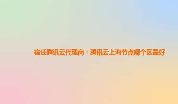宿迁腾讯云代理商：腾讯云上海节点哪个区最好