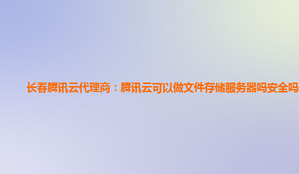 长春腾讯云代理商：腾讯云可以做文件存储服务器吗安全吗苹果