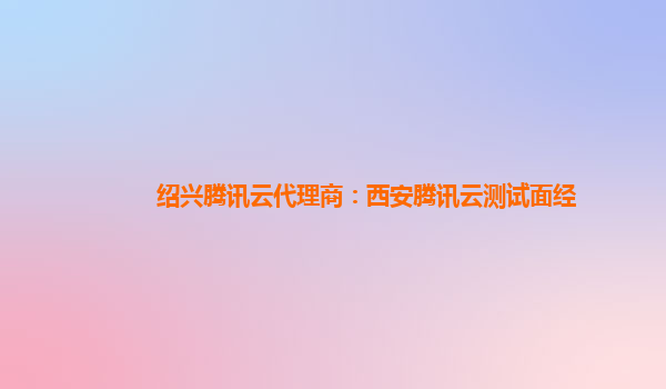 绍兴腾讯云代理商：西安腾讯云测试面经