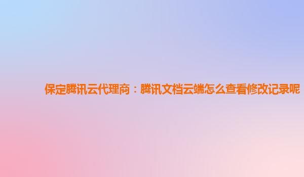 保定腾讯云代理商：腾讯文档云端怎么查看修改记录呢