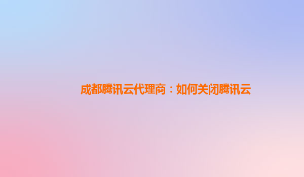 成都腾讯云代理商：如何关闭腾讯云