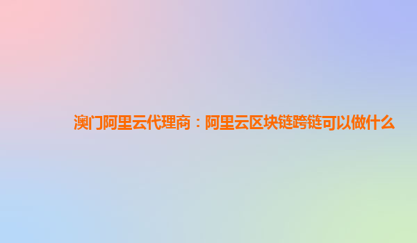 澳门阿里云代理商：阿里云区块链跨链可以做什么
