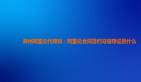 滁州阿里云代理商：阿里云合同签约可信存证是什么
