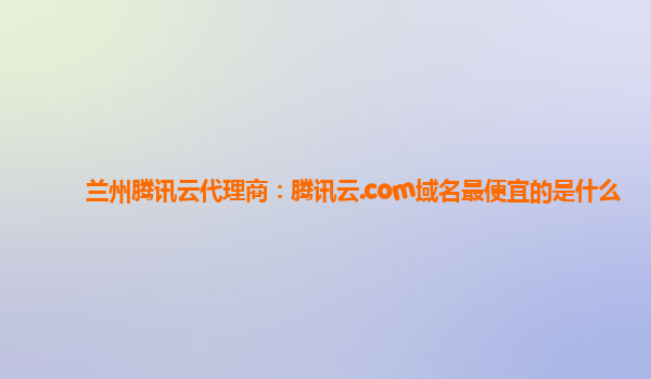兰州腾讯云代理商：腾讯云.com域名最便宜的是什么