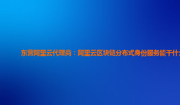 东营阿里云代理商：阿里云区块链分布式身份服务能干什么