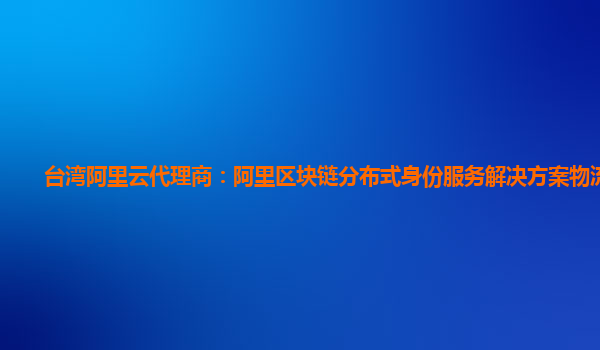 台湾阿里云代理商：阿里区块链分布式身份服务解决方案物流信息
