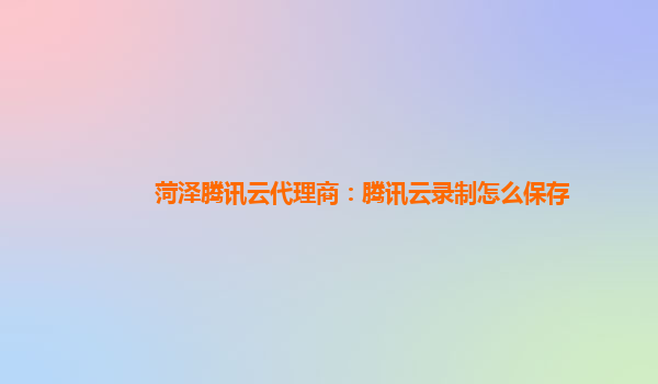 菏泽腾讯云代理商：腾讯云录制怎么保存