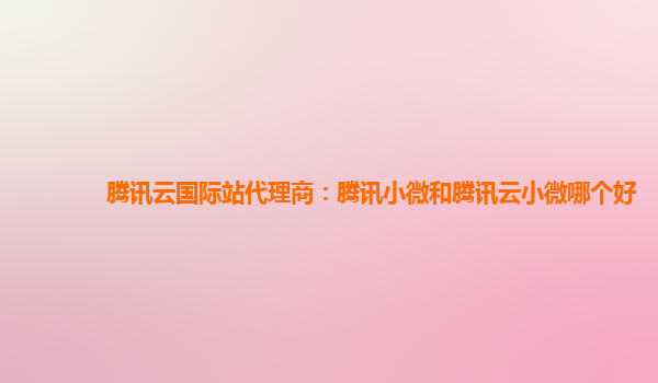 腾讯云国际站代理商：腾讯小微和腾讯云小微哪个好