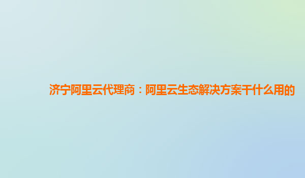 济宁阿里云代理商：阿里云生态解决方案干什么用的