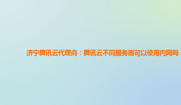 济宁腾讯云代理商：腾讯云不同服务器可以使用内网吗