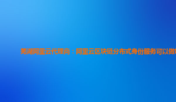 芜湖阿里云代理商：阿里云区块链分布式身份服务可以做啥